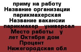 приму на работу › Название организации ­ парикмахерская › Название вакансии ­ парикмахер - универсал › Место работы ­ у. 40 лет Октября дом 15 › Процент ­ 50 - Нижегородская обл., Нижний Новгород г. Работа » Вакансии   